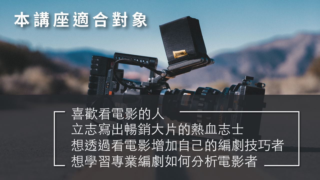 本講座適合對象 喜歡看電影的人 立志寫出暢銷大片的熱血志士 想透過看電影增加自己的編劇技巧者 想學習專業編劇如何分析電影者