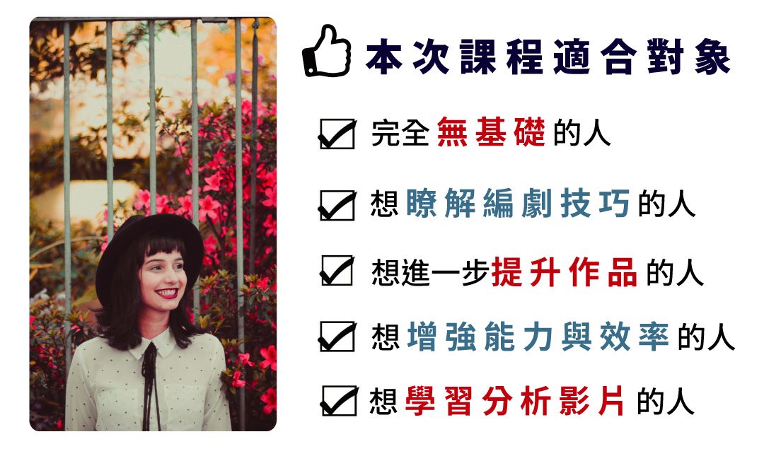 本次課程適合對象 完全無基礎的人 想瞭解編劇技巧的人 想提升能力與效率的人 想學習分析影片的人