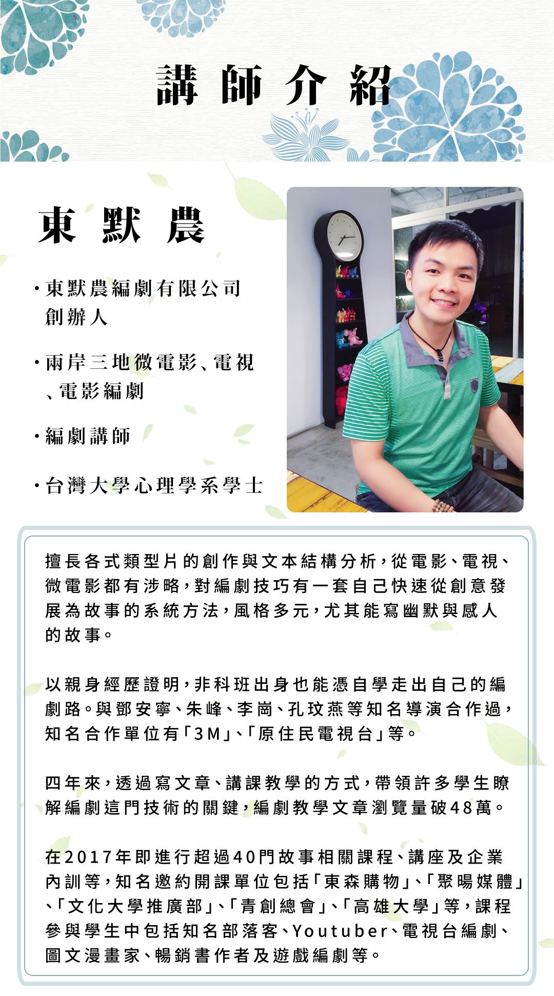 講師介紹 東默農 東默農編劇有限公司創辦人 兩岸三地微電影、電視、電影編劇 編劇講師 台灣大學心理學系學士 擅長各式類型片的創作與文本結構分析，從電影、電視、微電影都有涉略，對編劇技巧有一套自己快速從創意發展為故事的系統方法，風格多元，尤其能寫幽默與感人的故事。 以親身經歷證明，非科班出身也能憑自學走出自己的編劇路。與鄧安寧、朱峰、李崗、孔玟燕等知名導演合作過，知名合作單位有「3M」、「原住民電視台」等。 四年來，透過寫文章、講課教學的方式，帶領許多學生瞭解編劇這門技術的關鍵，編劇教學文章瀏覽量破48萬。 在2017年即進行超過40門故事相關課程、講座及企業內訓等，知名邀約開課單位包括「東森購物」、「聚暘媒體」、「文化大學推廣部」、「青創總會」、「高雄大學」等，課程參與學生中包括知名部落客、Youtuber、電視台編劇、圖文漫畫家、暢銷書作者及遊戲編劇等。