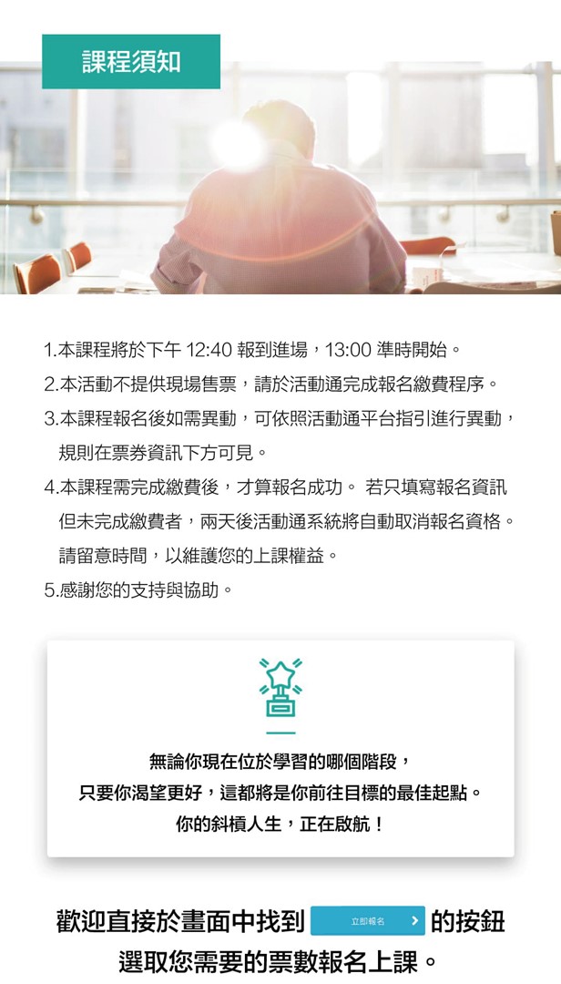 課程須知  1.本課程將於下午 12:30 報到進場， 13:00 準時開始。 2.本活動不提供現場售票，請於活動通平台完成報名繳費程序。 3.本課程報名後如需異動，可依照活動通平台指引進行異動， &nbsp;&nbsp;&nbsp;規則在票券資訊下方可見。 4.本課程報名需完成繳費後，才算報名成功。 若只填寫報名資訊 &nbsp;&nbsp;&nbsp;但未完成繳費者，兩天後活動通系統將自動取消報名資格。 &nbsp;&nbsp;&nbsp;請留意時間，以維護您的上課權益。 5.感謝您的支持與協助。  無論你現在位於學習的哪個階段，只要你渴望更好，這都將是你前往目標的最佳起點。你的斜槓人生，正在啟航！  歡迎直接於畫面中找到（立即報名貼圖）的按鈕，選取您需要的票數報名上課。