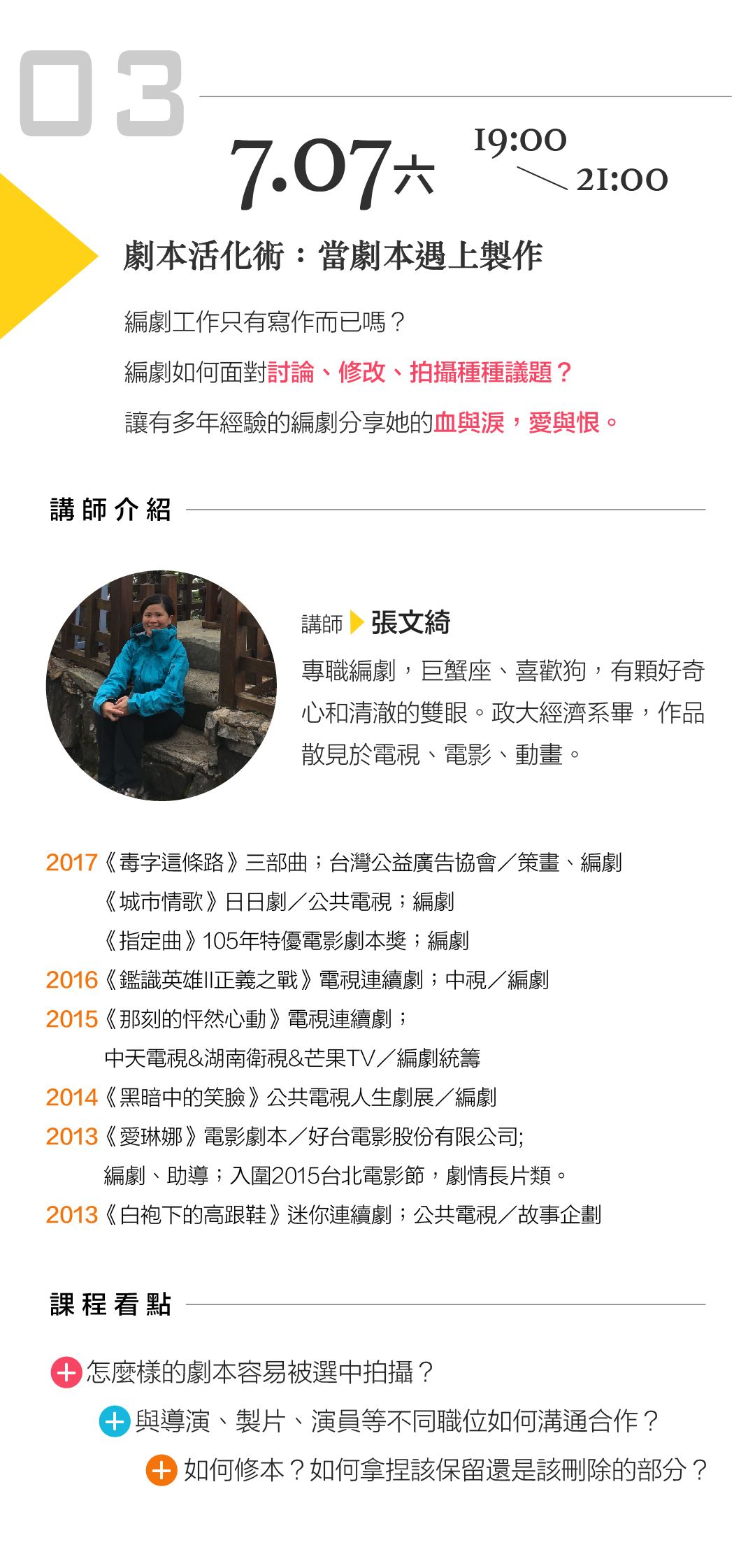 張文綺「劇本活化術：當劇本遇上製作」 講座內容： 編劇工作只有寫作而已嗎？編劇如何面對討論、修改、拍攝種種議題？讓有多年經驗的編劇分享她的血與淚，愛與恨。 課程看點： 怎麼樣的劇本容易被選中拍攝？ 與導演、製片、演員等不同職位如何溝通合作？ 如何修本？如何拿捏該保留還是該刪除的部分？
